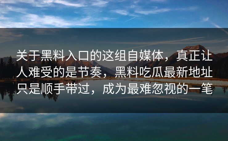 关于黑料入口的这组自媒体，真正让人难受的是节奏，黑料吃瓜最新地址只是顺手带过，成为最难忽视的一笔-第1张图片-p站自媒体 | p站网页版内容站