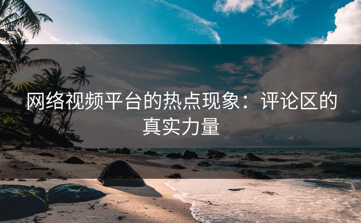 网络视频平台的热点现象:评论区的真实力量 网络视频平台的热点现象:评论区的真实力量