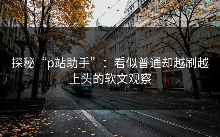 探秘“p站助手”:看似普通却越刷越上头的软文观察 探秘“p站助手”:看似普通却越刷越上头的软文观察