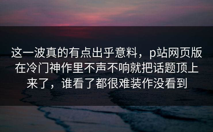 这一波真的有点出乎意料,p站网页版在冷门神作里不声不响就把话题顶上来了,谁看了都很难装作没看到 这一波真的有点出乎意料,p站网页版在冷门神作里不声不响就把话题顶上来了,谁看了都很难装作没看到
