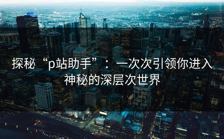 探秘“p站助手”:一次次引领你进入神秘的深层次世界 探秘“p站助手”:一次次引领你进入神秘的深层次世界