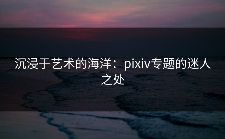 沉浸于艺术的海洋:pixiv专题的迷人之处 沉浸于艺术的海洋:pixiv专题的迷人之处