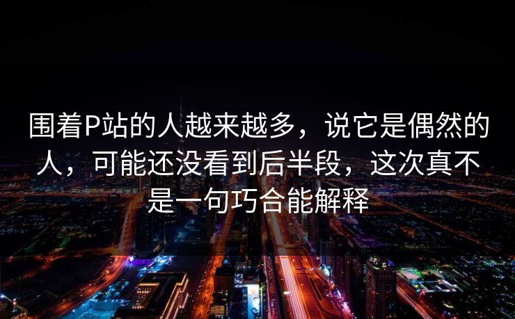 围着P站的人越来越多,说它是偶然的人,可能还没看到后半段,这次真不是一句巧合能解释 围着P站的人越来越多,说它是偶然的人,可能还没看到后半段,这次真不是一句巧合能解释