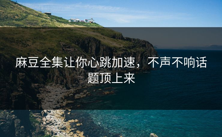 麻豆全集让你心跳加速，不声不响话题顶上来