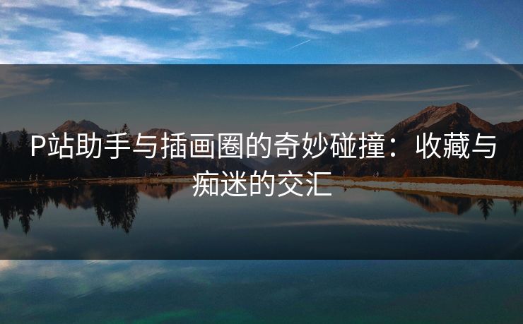 P站助手与插画圈的奇妙碰撞:收藏与痴迷的交汇 P站助手与插画圈的奇妙碰撞:收藏与痴迷的交汇