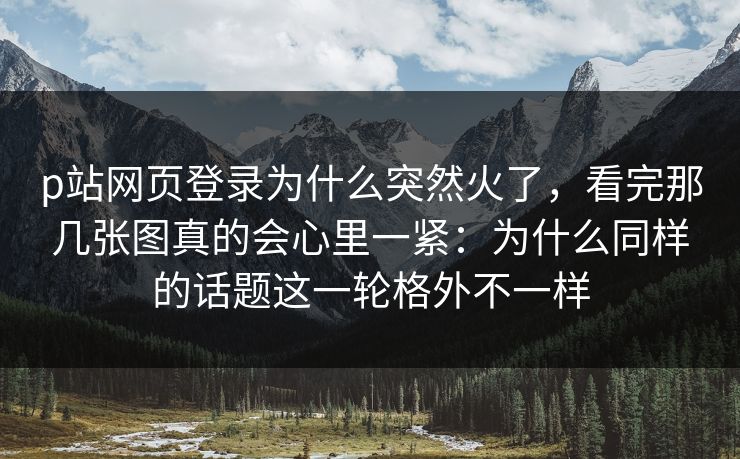 p站网页登录为什么突然火了,看完那几张图真的会心里一紧:为什么同样的话题这一轮格外不一样-第1张图片-p站自媒体 | p站网页版内容站 p站网页登录为什么突然火了,看完那几张图真的会心里一紧:为什么同样的话题这一轮格外不一样-第1张图片-p站自媒体 | p站网页版内容站