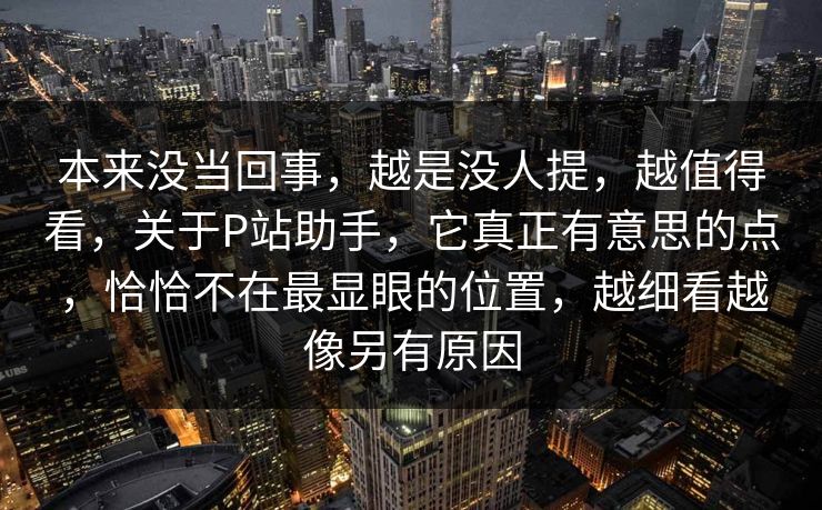 本来没当回事，越是没人提，越值得看，关于P站助手，它真正有意思的点，恰恰不在最显眼的位置，越细看越像另有原因-第1张图片-p站自媒体 | p站网页版内容站