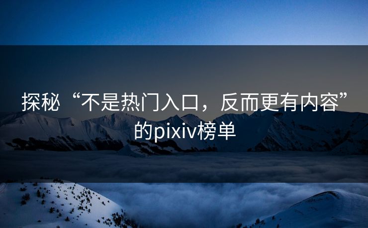 探秘“不是热门入口，反而更有内容”的pixiv榜单-第1张图片-p站自媒体 | p站网页版内容站